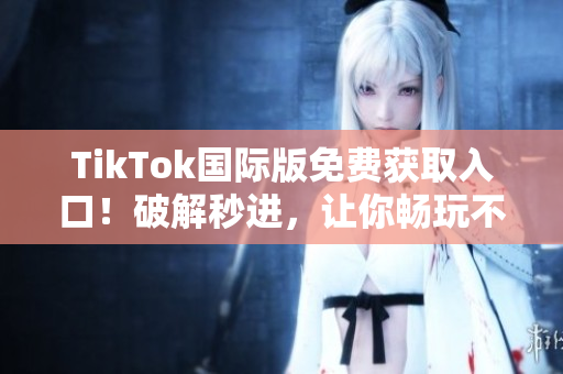 TikTok国际版免费获取入口！破解秒进，让你畅玩不限时