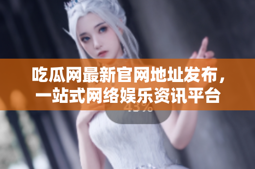 吃瓜网最新官网地址发布，一站式网络娱乐资讯平台