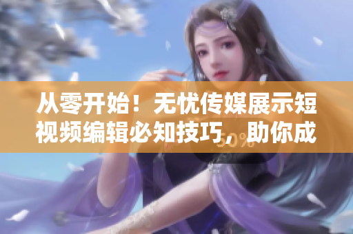 从零开始！无忧传媒展示短视频编辑必知技巧，助你成为高效软件编程达人。