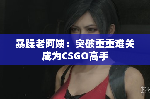 暴躁老阿姨：突破重重难关成为CSGO高手