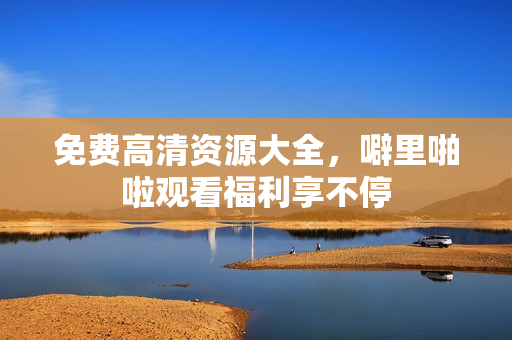 免费高清资源大全，噼里啪啦观看福利享不停