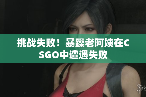 挑战失败！暴躁老阿姨在CSGO中遭遇失败