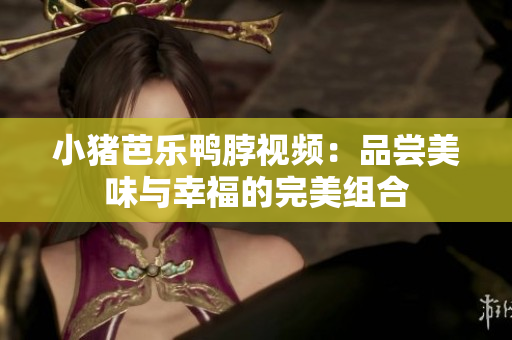 小猪芭乐鸭脖视频：品尝美味与幸福的完美组合