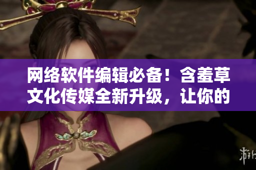 网络软件编辑必备！含羞草文化传媒全新升级，让你的文章更有看点