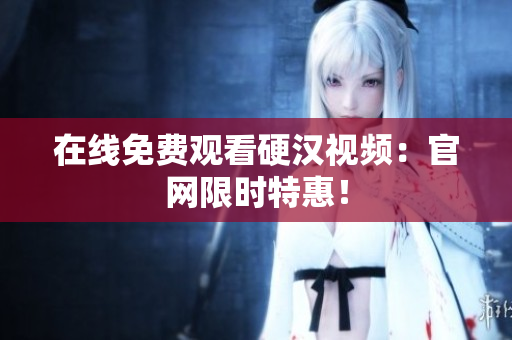 在线免费观看硬汉视频：官网限时特惠！
