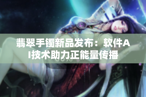 翡翠手镯新品发布：软件AI技术助力正能量传播