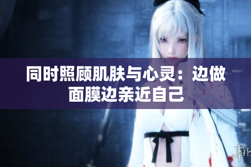 同时照顾肌肤与心灵：边做面膜边亲近自己