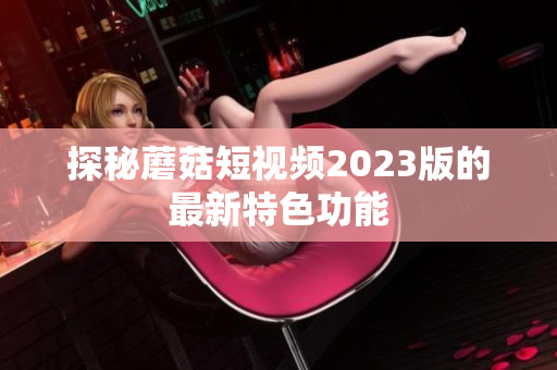 探秘蘑菇短视频2023版的最新特色功能