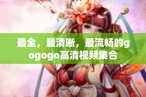 最全，最清晰，最流畅的gogogo高清视频集合