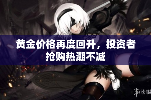 黄金价格再度回升，投资者抢购热潮不减