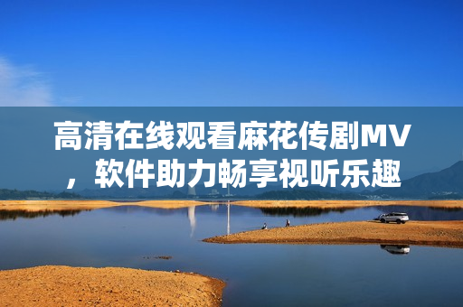 高清在线观看麻花传剧MV，软件助力畅享视听乐趣