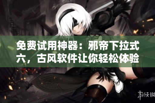 免费试用神器：邪帝下拉式六，古风软件让你轻松体验超强效率！