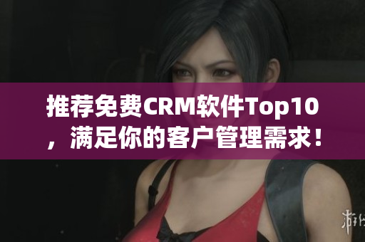 推荐免费CRM软件Top10，满足你的客户管理需求！