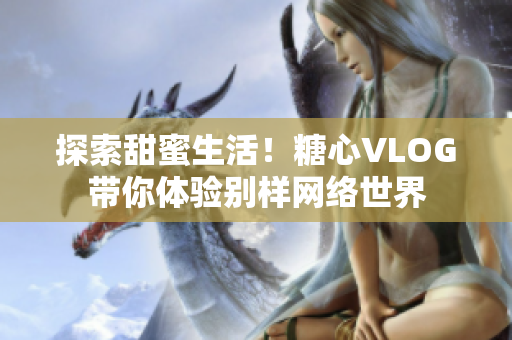 探索甜蜜生活！糖心VLOG带你体验别样网络世界