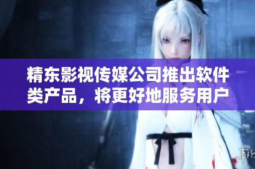 精东影视传媒公司推出软件类产品，将更好地服务用户