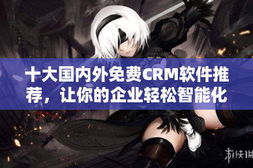 十大国内外免费CRM软件推荐，让你的企业轻松智能化管理！