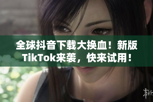 全球抖音下载大换血！新版TikTok来袭，快来试用！