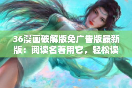 36漫画破解版免广告版最新版：阅读名著用它，轻松读懂网络小说