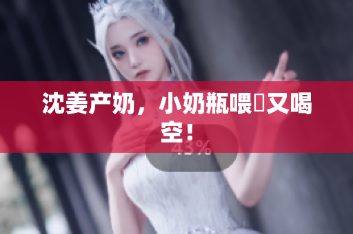 沈姜产奶，小奶瓶喂飽又喝空！