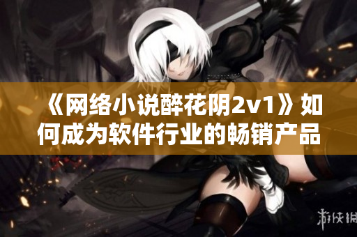 《网络小说醉花阴2v1》如何成为软件行业的畅销产品！