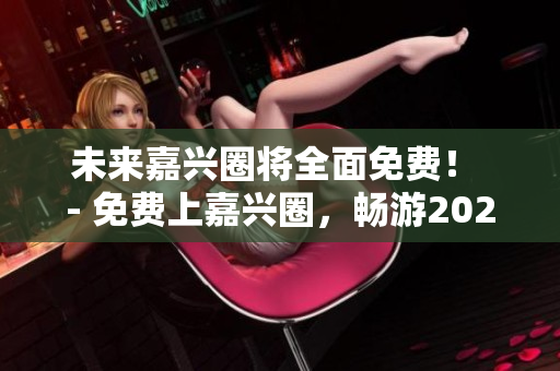 未来嘉兴圈将全面免费！ - 免费上嘉兴圈，畅游2023未来！