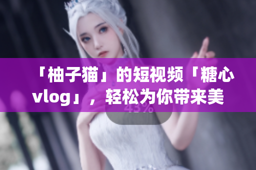 「柚子猫」的短视频「糖心vlog」，轻松为你带来美好生活
