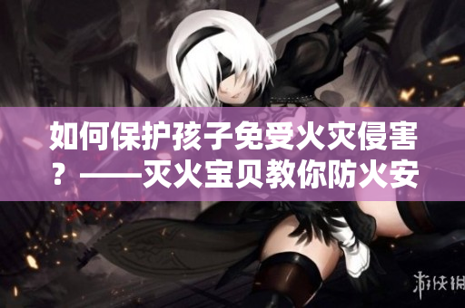 如何保护孩子免受火灾侵害？——灭火宝贝教你防火安全