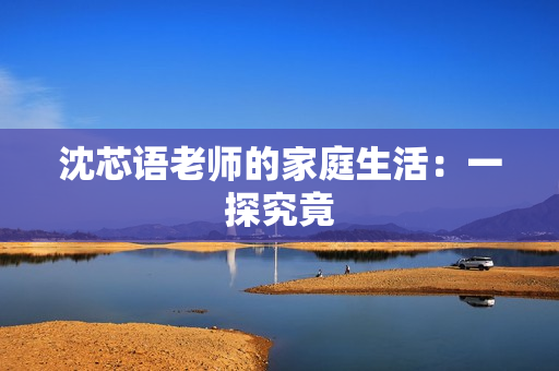 沈芯语老师的家庭生活：一探究竟
