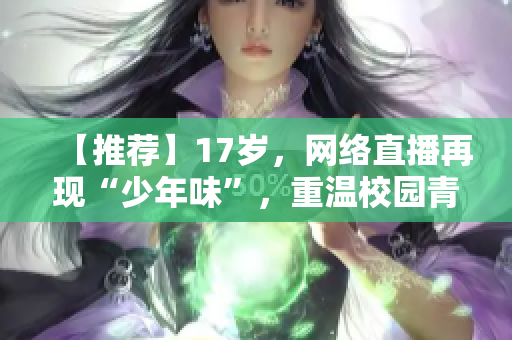 【推荐】17岁，网络直播再现“少年味”，重温校园青涩甜味