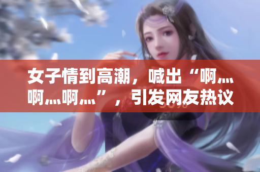 女子情到高潮，喊出“啊灬啊灬啊灬”，引发网友热议