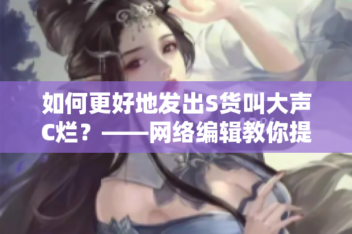 如何更好地发出S货叫大声C烂？——网络编辑教你提高表达能力