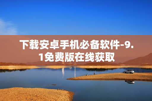 下载安卓手机必备软件-9.1免费版在线获取