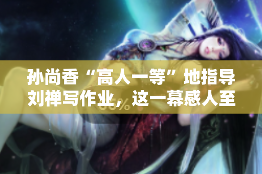 孙尚香“高人一等”地指导刘禅写作业，这一幕感人至深