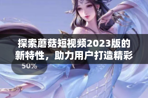 探索蘑菇短视频2023版的新特性，助力用户打造精彩影像