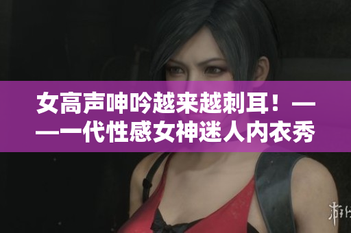 女高声呻吟越来越刺耳！——一代性感女神迷人内衣秀