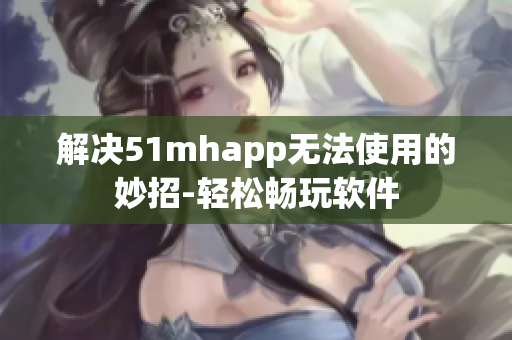 解决51mhapp无法使用的妙招-轻松畅玩软件
