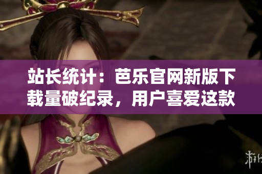站长统计：芭乐官网新版下载量破纪录，用户喜爱这款软件！