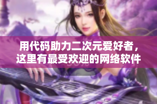 用代码助力二次元爱好者，这里有最受欢迎的网络软件推荐！