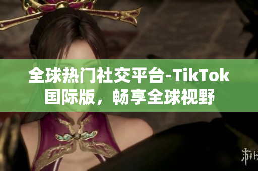 全球热门社交平台-TikTok国际版，畅享全球视野