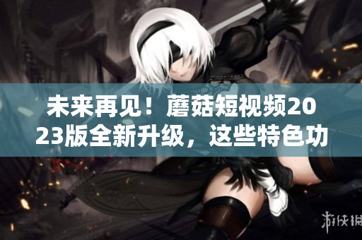 未来再见！蘑菇短视频2023版全新升级，这些特色功能太惊艳！