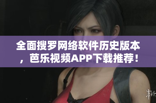 全面搜罗网络软件历史版本，芭乐视频APP下载推荐！