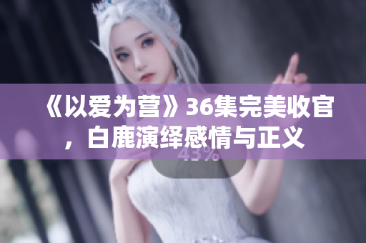 《以爱为营》36集完美收官，白鹿演绎感情与正义