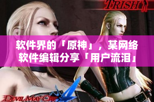 软件界的「原神」，某网络软件编辑分享「用户流泪」案例！