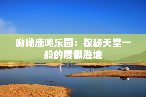 呦呦鹿鸣乐园：探秘天堂一般的度假胜地