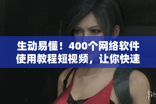 生动易懂！400个网络软件使用教程短视频，让你快速掌握技巧