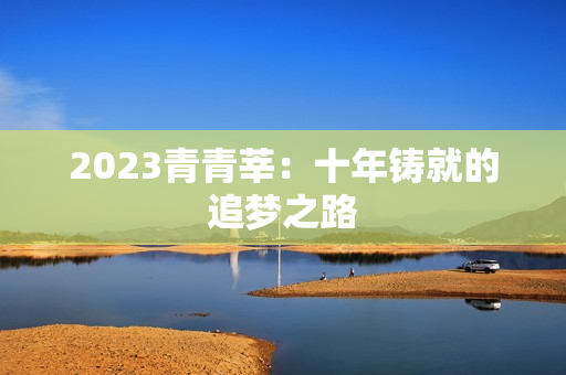 2023青青莘：十年铸就的追梦之路