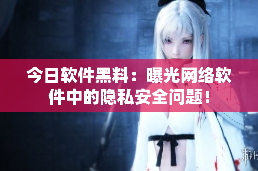 今日软件黑料：曝光网络软件中的隐私安全问题！