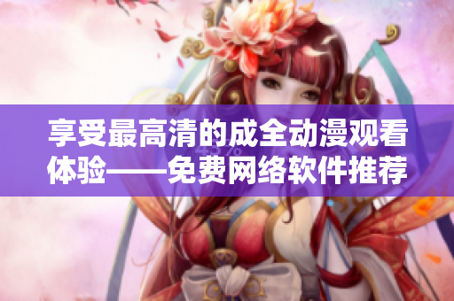 享受最高清的成全动漫观看体验——免费网络软件推荐