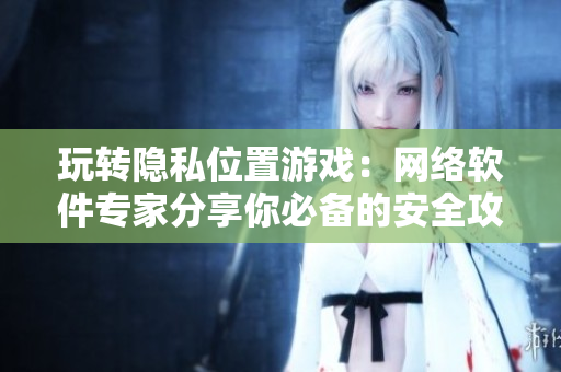 玩转隐私位置游戏：网络软件专家分享你必备的安全攻略