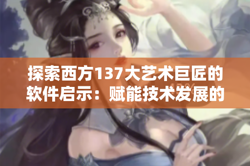 探索西方137大艺术巨匠的软件启示：赋能技术发展的人文思考